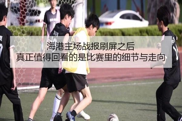 海港主场战报刷屏之后 真正值得回看的是比赛里的细节与走向